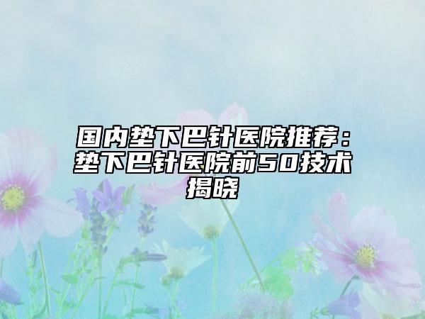 國(guó)內(nèi)墊下巴針醫(yī)院推薦：墊下巴針醫(yī)院前50技術(shù)揭曉