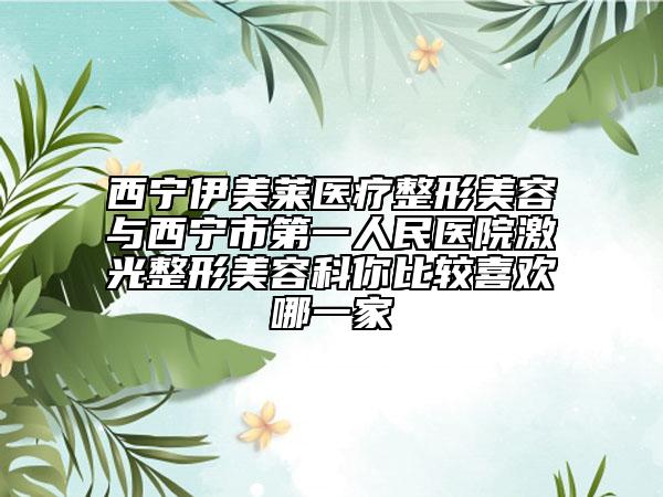 西寧伊美萊醫(yī)療整形美容與西寧市第一人民醫(yī)院激光整形美容科你比較喜歡哪一家