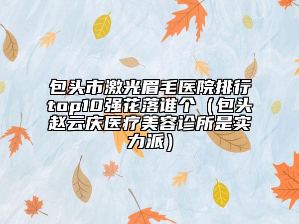 包頭市激光眉毛醫(yī)院排行top10強花落誰個（包頭趙云慶醫(yī)療美容診所是實力派）