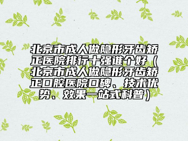 北京市成人做隱形牙齒矯正醫(yī)院排行十強(qiáng)誰個(gè)好（北京市成人做隱形牙齒矯正口腔醫(yī)院口碑、技術(shù)優(yōu)勢(shì)、效果一站式科普）