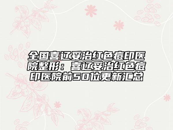 全國(guó)喜遼妥治紅色痘印醫(yī)院整形：喜遼妥治紅色痘印醫(yī)院前50位更新匯總