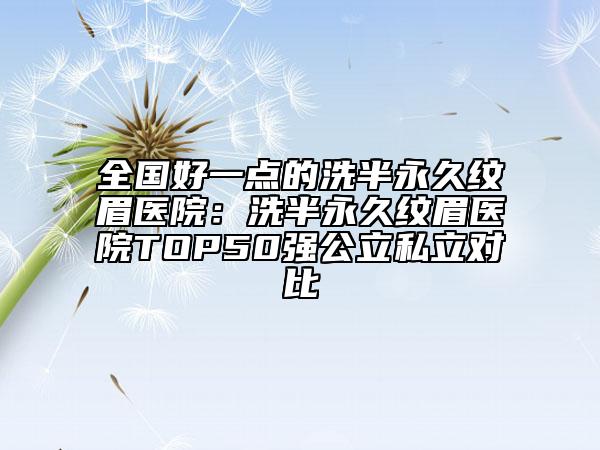 全國(guó)好一點(diǎn)的洗半永久紋眉醫(yī)院：洗半永久紋眉醫(yī)院TOP50強(qiáng)公立私立對(duì)比