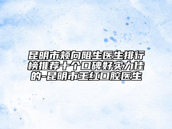 昆明市頰向阻生醫(yī)生排行榜推薦十個口碑好實力佳的-昆明市王紅口腔醫(yī)生