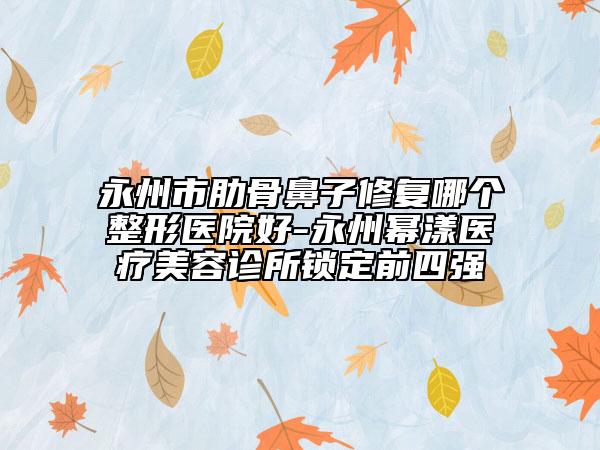 永州市肋骨鼻子修復(fù)哪個整形醫(yī)院好-永州冪漾醫(yī)療美容診所鎖定前四強(qiáng)