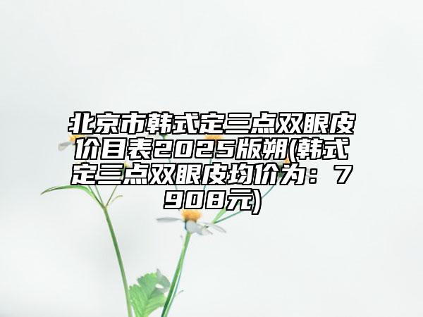 北京市韓式定三點(diǎn)雙眼皮價(jià)目表2025版朔(韓式定三點(diǎn)雙眼皮均價(jià)為：7908元)