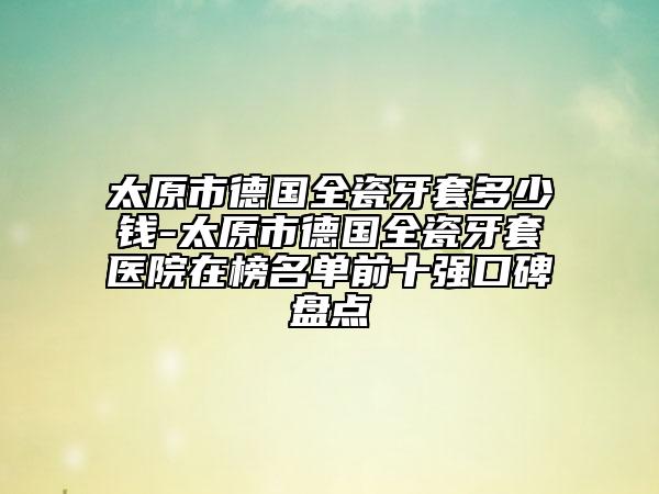 太原市德國(guó)全瓷牙套多少錢(qián)-太原市德國(guó)全瓷牙套醫(yī)院在榜名單前十強(qiáng)口碑盤(pán)點(diǎn)