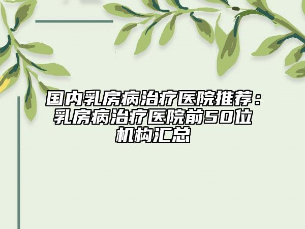 國內(nèi)乳房病治療醫(yī)院推薦：乳房病治療醫(yī)院前50位機構(gòu)匯總