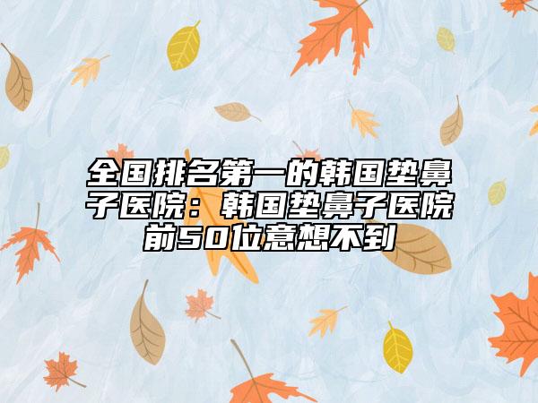 全國(guó)排名第一的韓國(guó)墊鼻子醫(yī)院：韓國(guó)墊鼻子醫(yī)院前50位意想不到