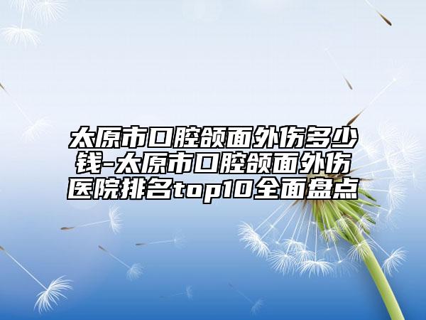 太原市口腔頜面外傷多少錢-太原市口腔頜面外傷醫(yī)院排名top10全面盤點(diǎn)