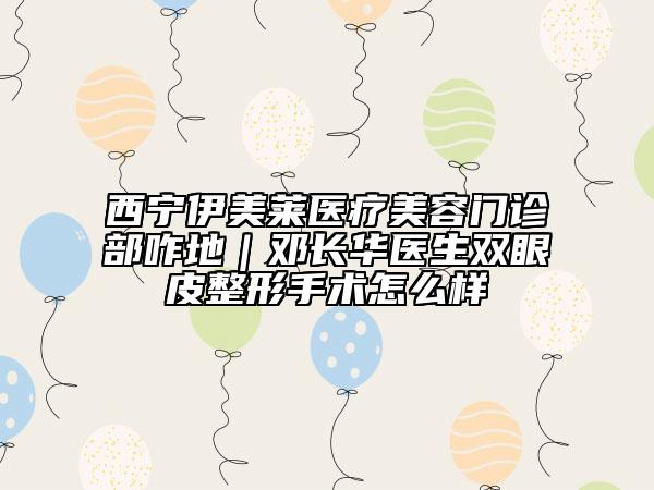 西寧伊美萊醫(yī)療美容門診部咋地｜鄧長華醫(yī)生雙眼皮整形手術(shù)怎么樣