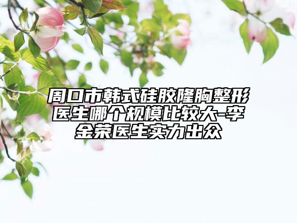 周口市韓式硅膠隆胸整形醫(yī)生哪個(gè)規(guī)模比較大-李金榮醫(yī)生實(shí)力出眾
