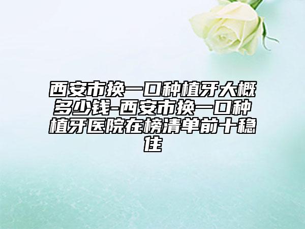 西安市換一口種植牙大概多少錢-西安市換一口種植牙醫(yī)院在榜清單前十穩(wěn)住