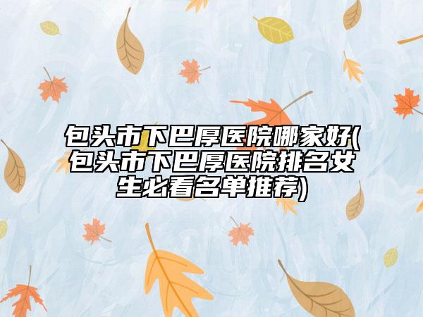 包頭市下巴厚醫(yī)院哪家好(包頭市下巴厚醫(yī)院排名女生必看名單推薦)