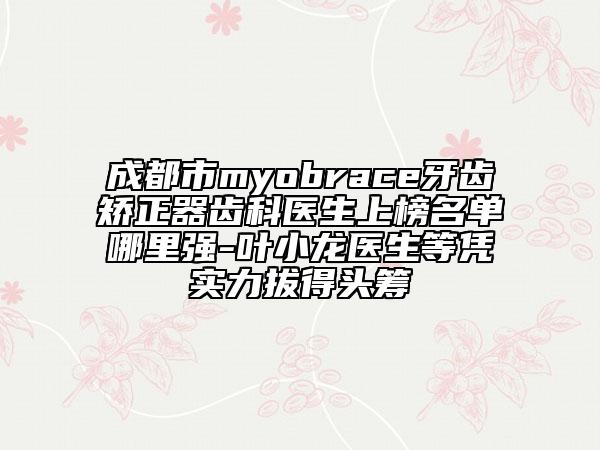 成都市myobrace牙齒矯正器齒科醫(yī)生上榜名單哪里強(qiáng)-葉小龍醫(yī)生等憑實(shí)力拔得頭籌