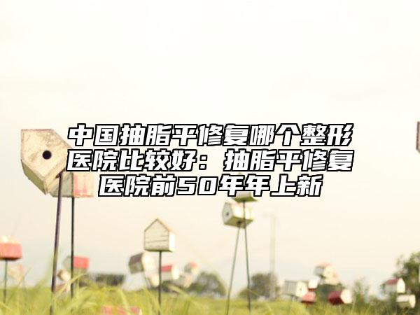 中國抽脂平修復(fù)哪個(gè)整形醫(yī)院比較好：抽脂平修復(fù)醫(yī)院前50年年上新