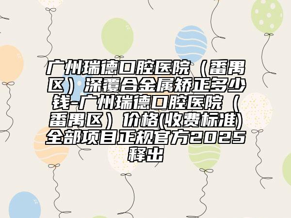 廣州瑞德口腔醫(yī)院（番禺區(qū)）深覆合金屬矯正多少錢-廣州瑞德口腔醫(yī)院（番禺區(qū)）價格(收費標準)全部項目正規(guī)官方2025釋出