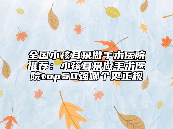 全國小孩耳朵做手術(shù)醫(yī)院推薦：小孩耳朵做手術(shù)醫(yī)院top50強(qiáng)哪個(gè)更正規(guī)