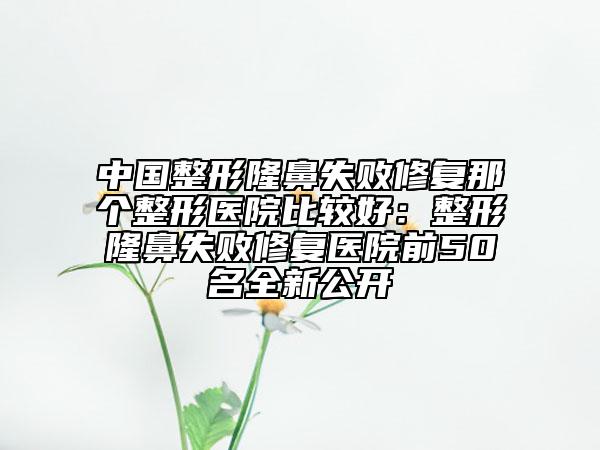 中國整形隆鼻失敗修復那個整形醫(yī)院比較好：整形隆鼻失敗修復醫(yī)院前50名全新公開