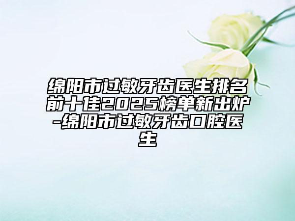 綿陽市過敏牙齒醫(yī)生排名前十佳2025榜單新出爐-綿陽市過敏牙齒口腔醫(yī)生