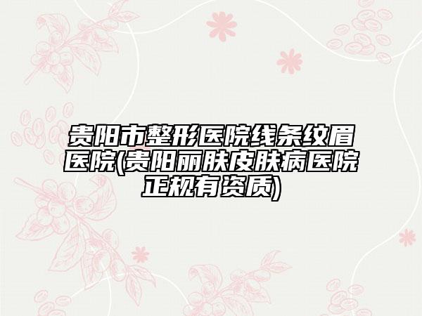 貴陽市整形醫(yī)院線條紋眉醫(yī)院(貴陽麗膚皮膚病醫(yī)院正規(guī)有資質(zhì))