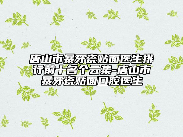 唐山市暴牙瓷貼面醫(yī)生排行前十名個云集-唐山市暴牙瓷貼面口腔醫(yī)生