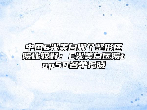 中國E光美白哪個整形醫(yī)院比較好：E光美白醫(yī)院top50名單揭曉