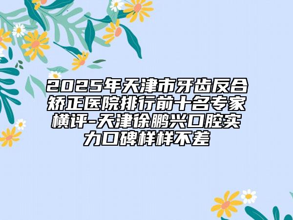 2025年天津市牙齒反合矯正醫(yī)院排行前十名專家橫評-天津徐鵬興口腔實力口碑樣樣不差