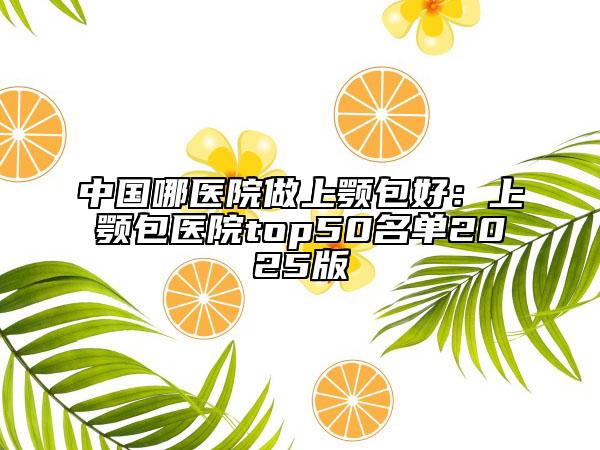 中國(guó)哪醫(yī)院做上顎包好：上顎包醫(yī)院top50名單2025版