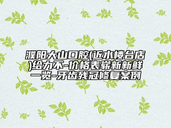 濮陽大山口腔(近水樓臺店)給力不-價格表嶄新新鮮一覽-牙齒殘冠修復(fù)案例