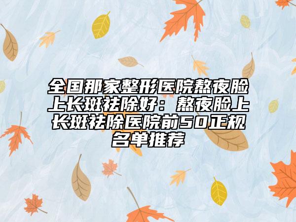 全國那家整形醫(yī)院熬夜臉上長斑祛除好：熬夜臉上長斑祛除醫(yī)院前50正規(guī)名單推薦
