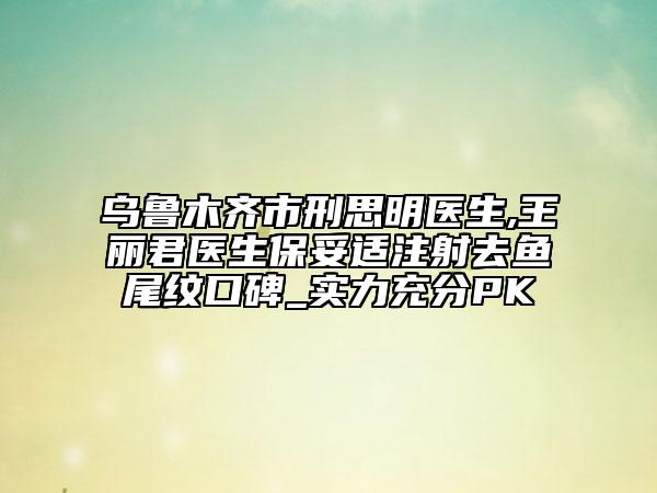 烏魯木齊市刑思明醫(yī)生,王麗君醫(yī)生保妥適注射去魚(yú)尾紋口碑_實(shí)力充分PK