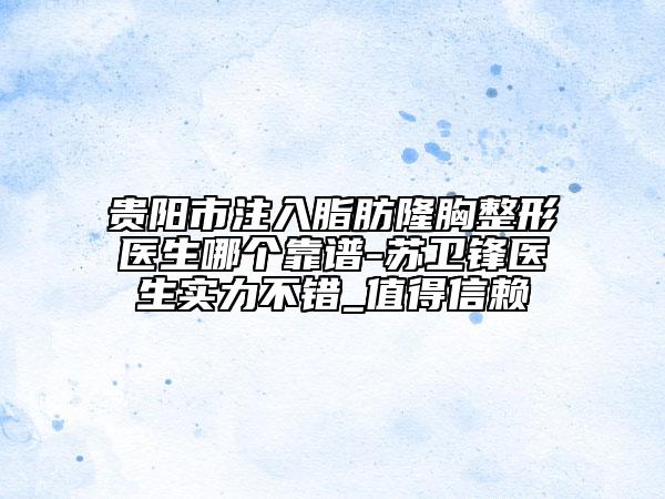 貴陽市注入脂肪隆胸整形醫(yī)生哪個靠譜-蘇衛(wèi)鋒醫(yī)生實力不錯_值得信賴