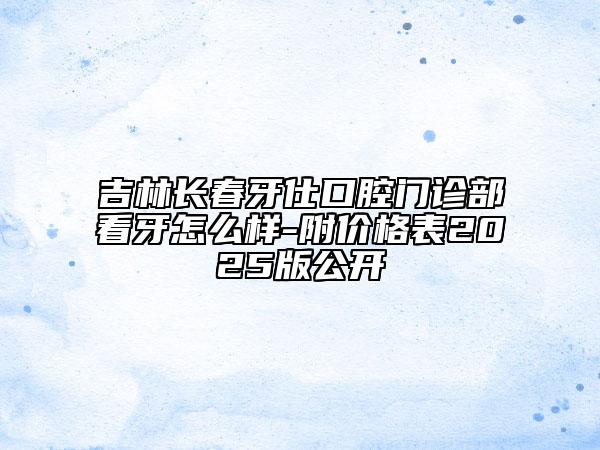 吉林長(zhǎng)春牙仕口腔門(mén)診部看牙怎么樣-附價(jià)格表2025版公開(kāi)