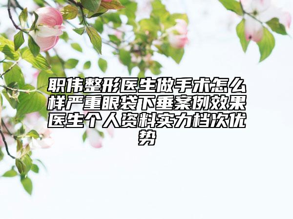 職偉整形醫(yī)生做手術(shù)怎么樣嚴(yán)重眼袋下垂案例效果醫(yī)生個人資料實力檔次優(yōu)勢