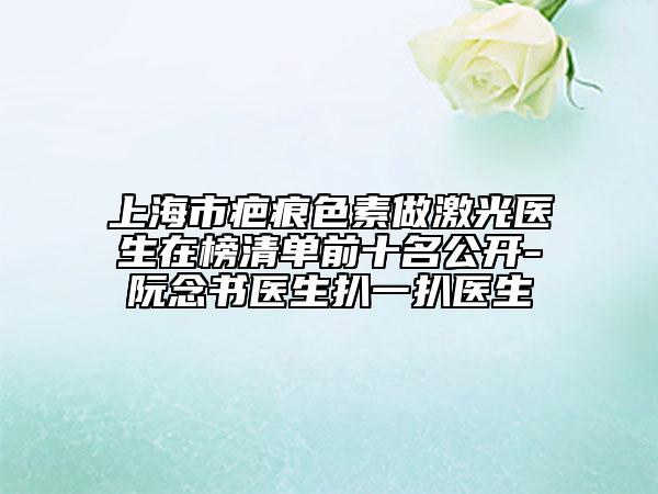 上海市疤痕色素做激光醫(yī)生在榜清單前十名公開-阮念書醫(yī)生扒一扒醫(yī)生