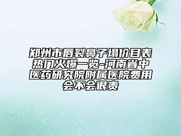 鄭州市唇裂鼻子塌價目表熱門火爆一覽-河南省中醫(yī)藥研究院附屬醫(yī)院費用會不會很貴