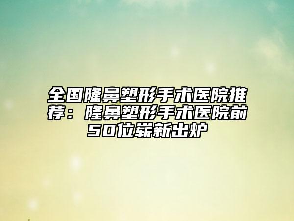 全國隆鼻塑形手術(shù)醫(yī)院推薦：隆鼻塑形手術(shù)醫(yī)院前50位嶄新出爐