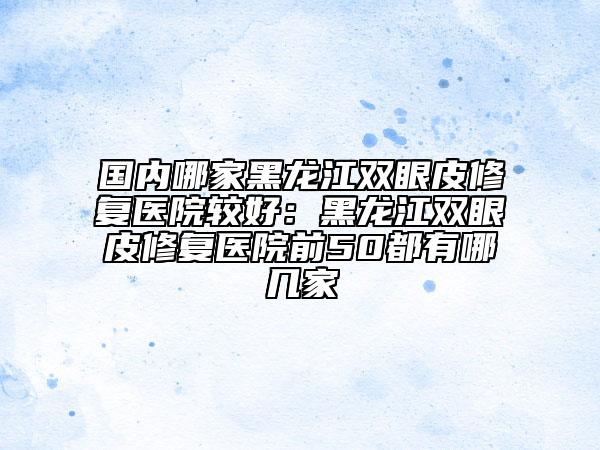 國內(nèi)哪家黑龍江雙眼皮修復(fù)醫(yī)院較好：黑龍江雙眼皮修復(fù)醫(yī)院前50都有哪幾家