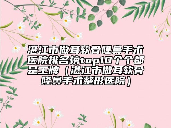 湛江市做耳軟骨隆鼻手術(shù)醫(yī)院排名榜top10個(gè)個(gè)都是王牌（湛江市做耳軟骨隆鼻手術(shù)整形醫(yī)院）
