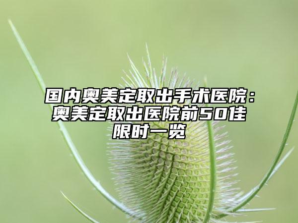 國內(nèi)奧美定取出手術(shù)醫(yī)院：奧美定取出醫(yī)院前50佳限時一覽