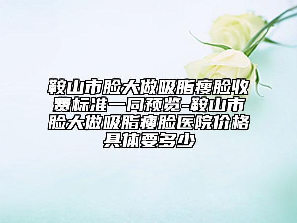 鞍山市臉大做吸脂瘦臉收費(fèi)標(biāo)準(zhǔn)一同預(yù)覽-鞍山市臉大做吸脂瘦臉醫(yī)院價(jià)格具體要多少