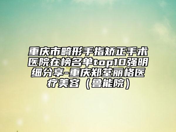重慶市畸形手指矯正手術(shù)醫(yī)院在榜名單top10強(qiáng)明細(xì)分享-重慶鄭荃麗格醫(yī)療美容（魯能院）