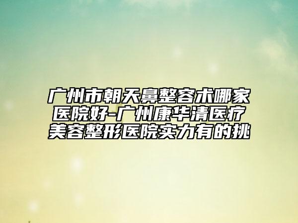 廣州市朝天鼻整容術(shù)哪家醫(yī)院好-廣州康華清醫(yī)療美容整形醫(yī)院實力有的挑