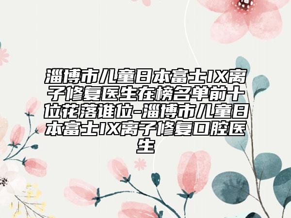 淄博市兒童日本富士IX離子修復(fù)醫(yī)生在榜名單前十位花落誰位-淄博市兒童日本富士IX離子修復(fù)口腔醫(yī)生