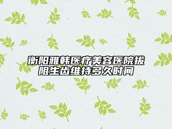 衡陽雅韓醫(yī)療美容醫(yī)院拔阻生齒維持多久時間