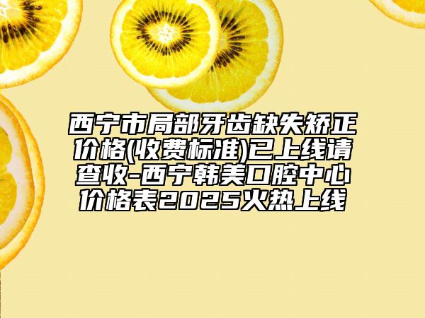 西寧市局部牙齒缺失矯正價格(收費(fèi)標(biāo)準(zhǔn))已上線請查收-西寧韓美口腔中心價格表2025火熱上線