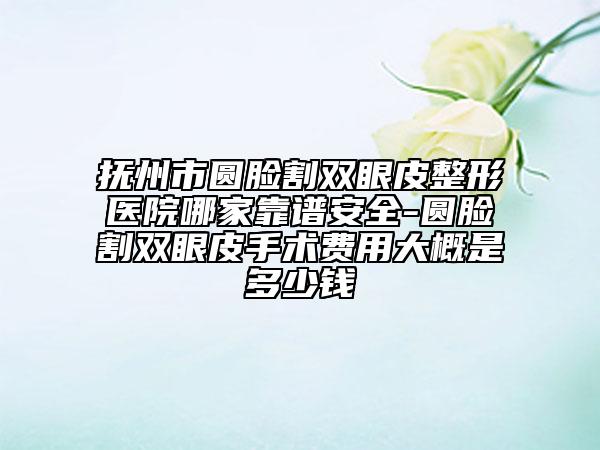 撫州市圓臉割雙眼皮整形醫(yī)院哪家靠譜安全-圓臉割雙眼皮手術(shù)費用大概是多少錢
