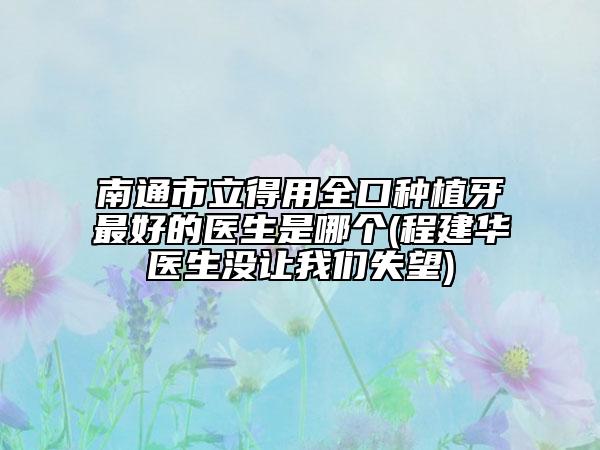 南通市立得用全口種植牙最好的醫(yī)生是哪個(gè)(程建華醫(yī)生沒(méi)讓我們失望)