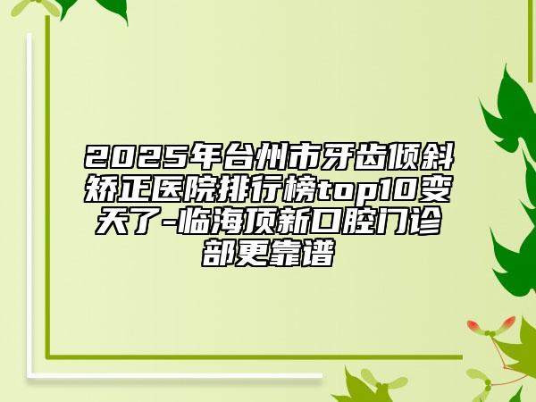 2025年臺(tái)州市牙齒傾斜矯正醫(yī)院排行榜top10變天了-臨海頂新口腔門診部更靠譜