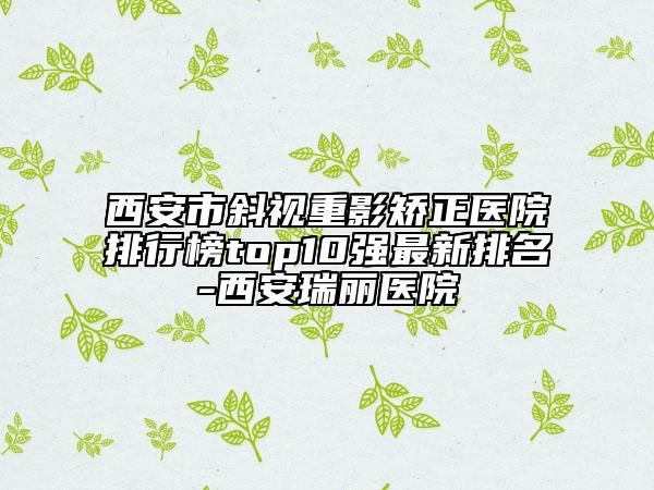 西安市斜視重影矯正醫(yī)院排行榜top10強最新排名-西安瑞麗醫(yī)院